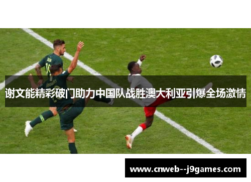 谢文能精彩破门助力中国队战胜澳大利亚引爆全场激情 谢文能精彩破门助力中国队战胜澳大利亚引爆全场激情
